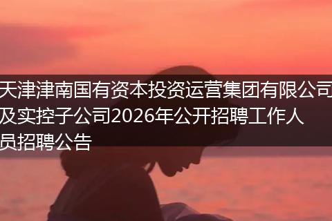 天津津南国有资本投资运营集团有限公司及实控子公司2026年公开招聘工作人员招聘公告