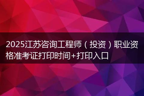 2025江苏咨询工程师（投资）职业资格准考证打印时间+打印入口
