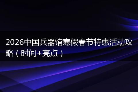 2026中国兵器馆寒假春节特惠活动攻略（时间+亮点）