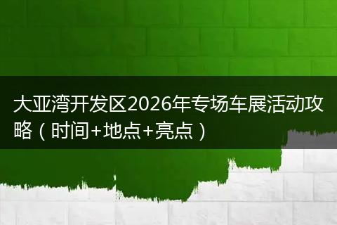 大亚湾开发区2026年专场车展活动攻略（时间+地点+亮点）