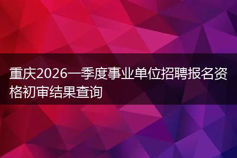 重庆2026一季度事业单位招聘报名资格初审结果查询