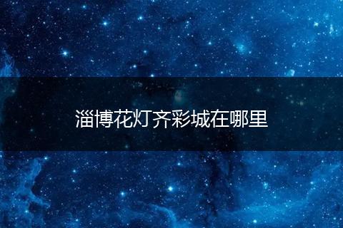 淄博花灯齐彩城在哪里