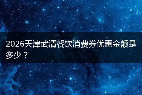 2026天津武清餐饮消费券优惠金额是多少？