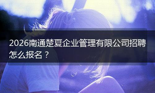 2026南通楚夏企业管理有限公司招聘怎么报名？