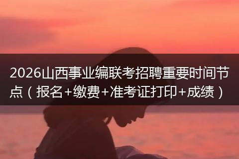 2026山西事业编联考招聘重要时间节点（报名+缴费+准考证打印+成绩）