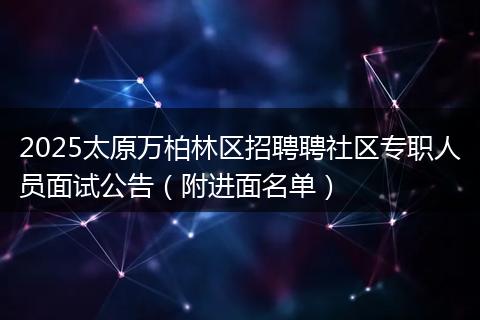 2025太原万柏林区招聘聘社区专职人员面试公告（附进面名单）
