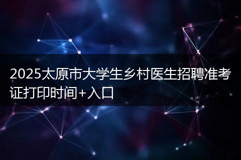 2025太原市大学生乡村医生招聘准考证打印时间+入口