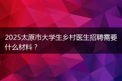 2025太原市大学生乡村医生招聘需要什么材料？