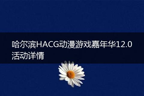 哈尔滨HACG动漫游戏嘉年华12.0活动详情