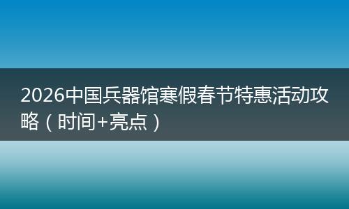 2026中国兵器馆寒假春节特惠活动攻略（时间+亮点）