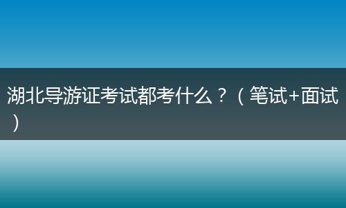 湖北导游证考试都考什么？（笔试+面试）