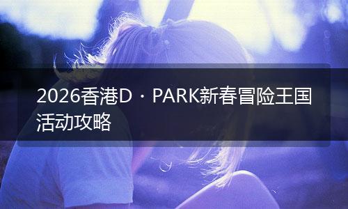 2026香港D・PARK新春冒险王国活动攻略