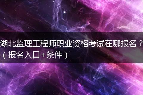 湖北监理工程师职业资格考试在哪报名？（报名入口+条件）