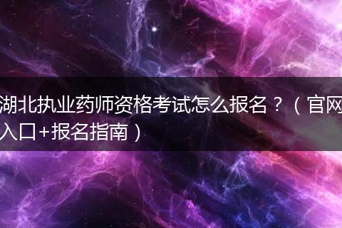 湖北执业药师资格考试怎么报名？（官网入口+报名指南）