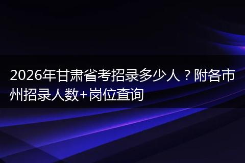 2026年甘肃省考招录多少人？附各市州招录人数+岗位查询