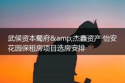 武侯资本蜀府&杰鑫资产·怡安花园保租房项目选房安排