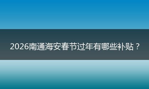 2026南通海安春节过年有哪些补贴？