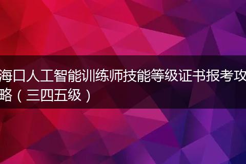 海口人工智能训练师技能等级证书报考攻略（三四五级）