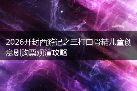 2026开封西游记之三打白骨精儿童创意剧购票观演攻略