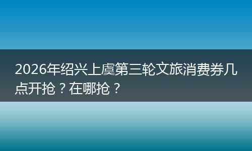 2026年绍兴上虞第三轮文旅消费券几点开抢？在哪抢？
