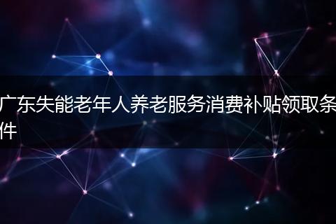 广东失能老年人养老服务消费补贴领取条件