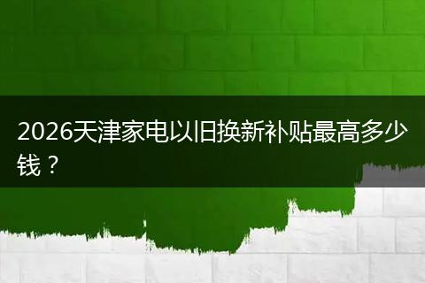 2026天津家电以旧换新补贴最高多少钱？