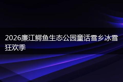 2026廉江鳄鱼生态公园童话雪乡冰雪狂欢季