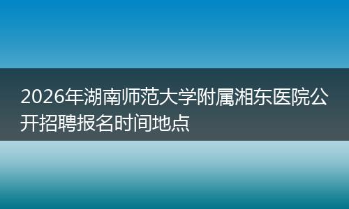 2026年湖南师范大学附属湘东医院公开招聘报名时间地点