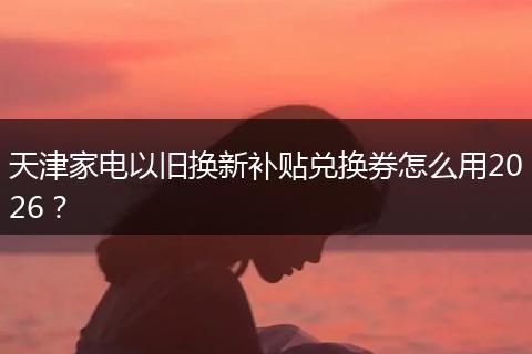 天津家电以旧换新补贴兑换券怎么用2026？