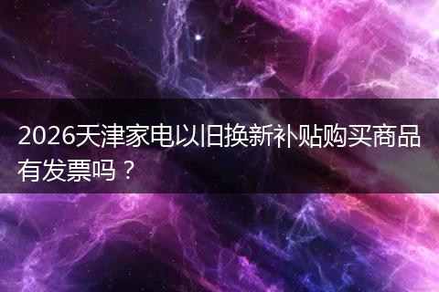 2026天津家电以旧换新补贴购买商品有发票吗？