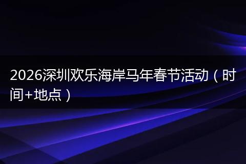 2026深圳欢乐海岸马年春节活动（时间+地点）