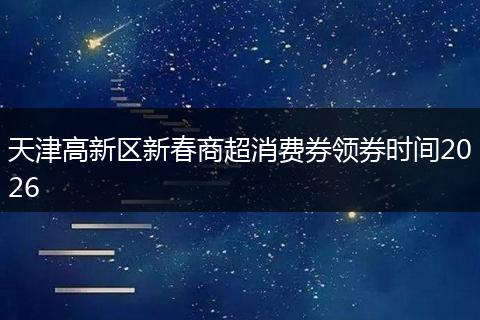 天津高新区新春商超消费券领券时间2026