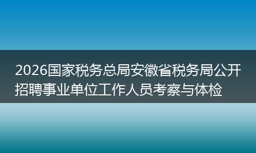 2026国家税务总局安徽省税务局公开招聘事业单位工作人员考察与体检