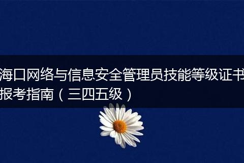 海口网络与信息安全管理员技能等级证书报考指南（三四五级）