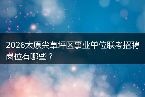 2026太原尖草坪区事业单位联考招聘岗位有哪些？