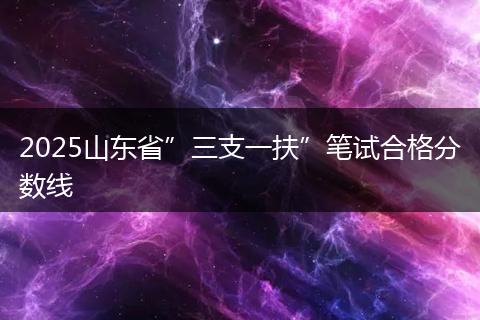 2025山东省”三支一扶”笔试合格分数线