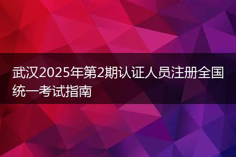 武汉2025年第2期认证人员注册全国统一考试指南