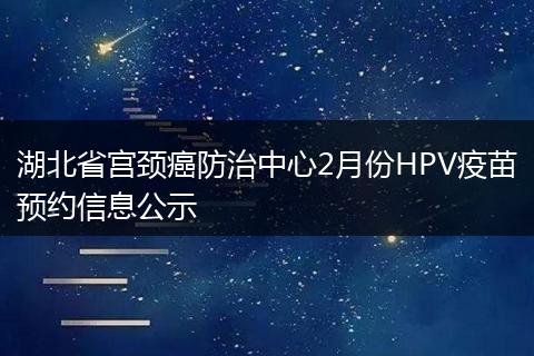 湖北省宫颈癌防治中心2月份HPV疫苗预约信息公示
