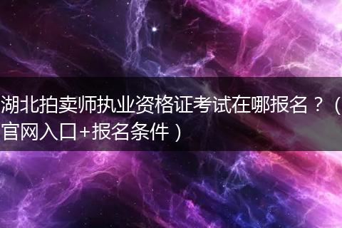 湖北拍卖师执业资格证考试在哪报名？（官网入口+报名条件）