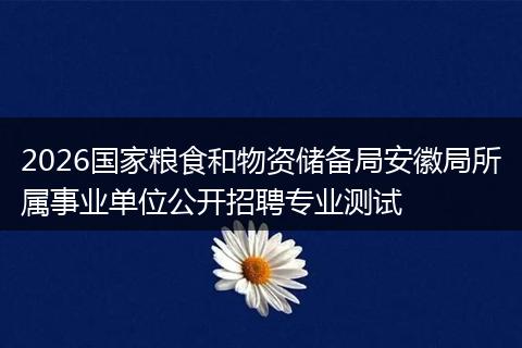 2026国家粮食和物资储备局安徽局所属事业单位公开招聘专业测试