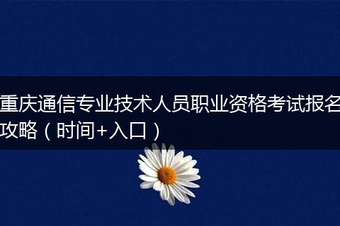 重庆通信专业技术人员职业资格考试报名攻略（时间+入口）