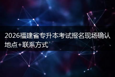 2026福建省专升本考试报名现场确认地点+联系方式