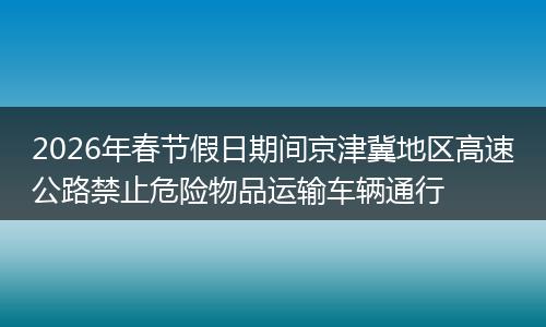 2026年春节假日期间京津冀地区高速公路禁止危险物品运输车辆通行