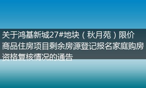 关于鸿基新城27#地块（秋月苑）限价商品住房项目剩余房源登记报名家庭购房资格复核情况的通告