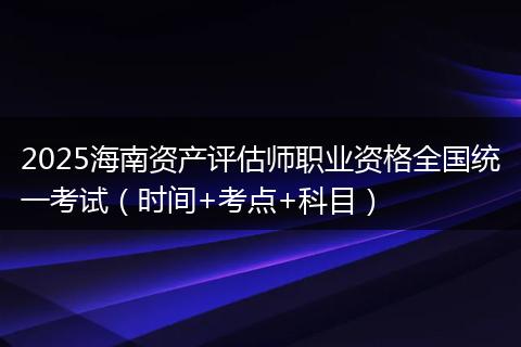 2025海南资产评估师职业资格全国统一考试（时间+考点+科目）