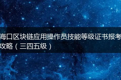 海口区块链应用操作员技能等级证书报考攻略（三四五级）