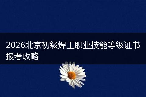 2026北京初级焊工职业技能等级证书报考攻略