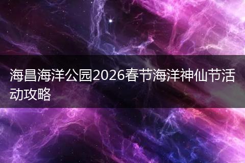 海昌海洋公园2026春节海洋神仙节活动攻略