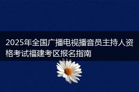 2025年全国广播电视播音员主持人资格考试福建考区报名指南