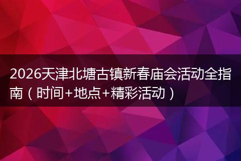 2026天津北塘古镇新春庙会活动全指南（时间+地点+精彩活动）